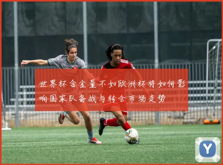 世界杯含金量不如欧洲杯将如何影响国家队备战与转会市场走势