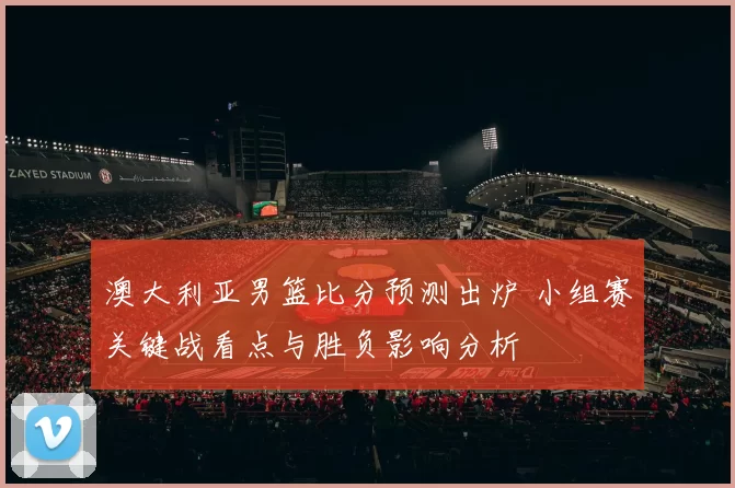 澳大利亚男篮比分预测出炉 小组赛关键战看点与胜负影响分析