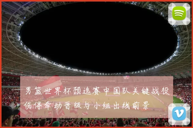 男篮世界杯预选赛中国队关键战役伤停牵动晋级与小组出线前景