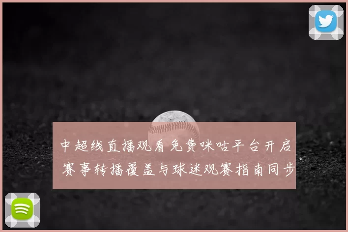 中超线直播观看免费咪咕平台开启 赛事转播覆盖与球迷观赛指南同步更新