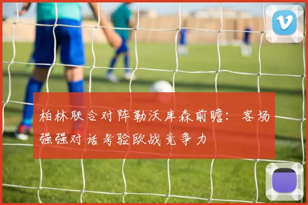 柏林联合对阵勒沃库森前瞻：客场强强对话考验欧战竞争力