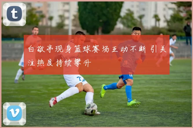 白敬亭现身篮球赛场互动不断 引关注热度持续攀升