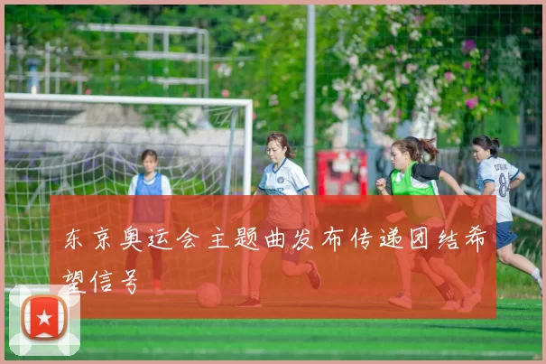 东京奥运会主题曲发布传递团结希望信号