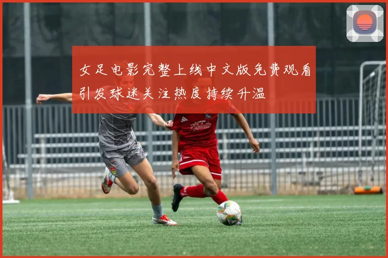 女足电影完整上线中文版免费观看引发球迷关注热度持续升温