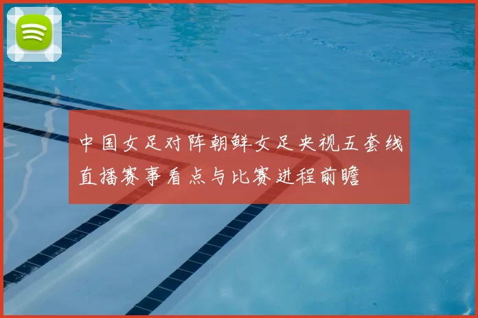 中国女足对阵朝鲜女足央视五套线直播赛事看点与比赛进程前瞻