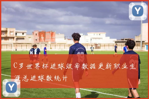 C罗世界杯进球效率数据更新职业生涯总进球数统计