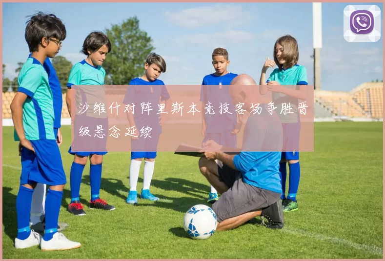 沙维什对阵里斯本竞技客场争胜晋级悬念延续