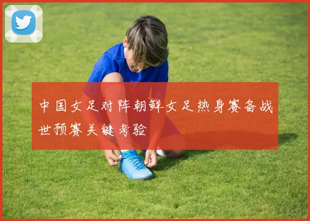 中国女足对阵朝鲜女足热身赛备战世预赛关键考验