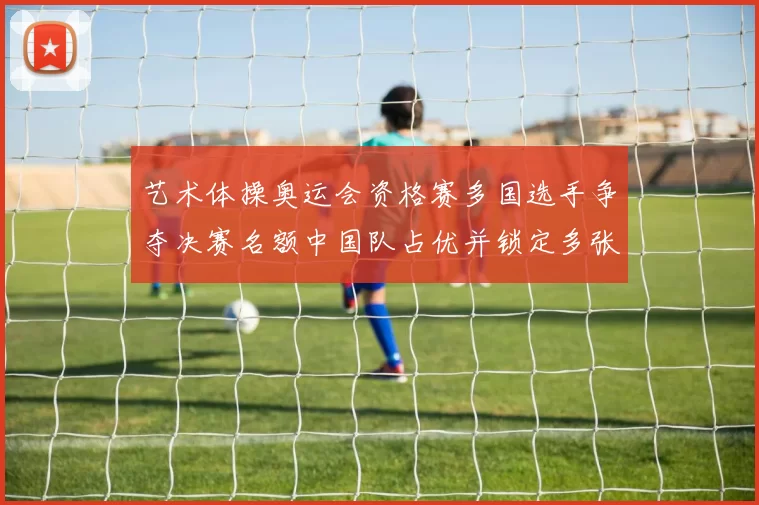 艺术体操奥运会资格赛多国选手争夺决赛名额中国队占优并锁定多张席位