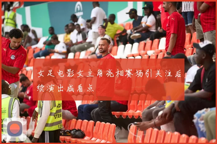 女足电影女主角亮相赛场引关注后续演出成看点