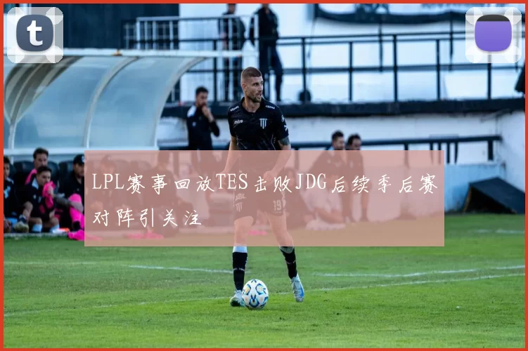 LPL赛事回放TES击败JDG后续季后赛对阵引关注