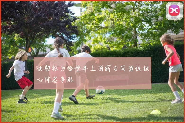快船拟为哈登奉上顶薪合同留住核心阵容争冠