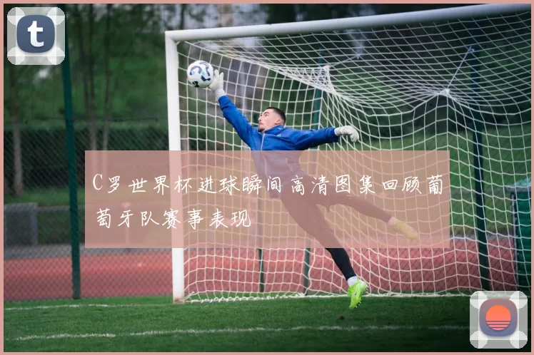 C罗世界杯进球瞬间高清图集回顾葡萄牙队赛事表现