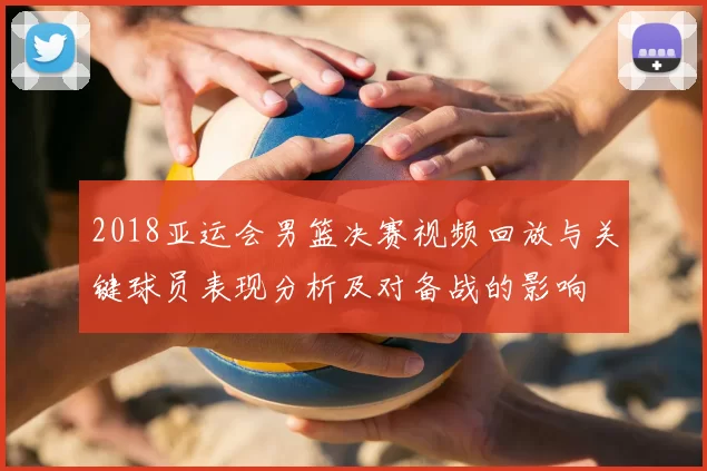 2018亚运会男篮决赛视频回放与关键球员表现分析及对备战的影响