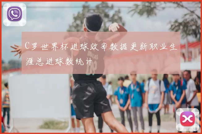 C罗世界杯进球效率数据更新职业生涯总进球数统计