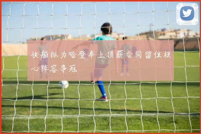快船拟为哈登奉上顶薪合同留住核心阵容争冠