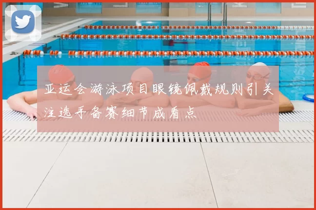 亚运会游泳项目眼镜佩戴规则引关注选手备赛细节成看点