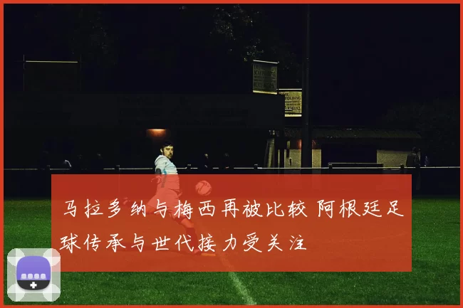 马拉多纳与梅西再被比较 阿根廷足球传承与世代接力受关注