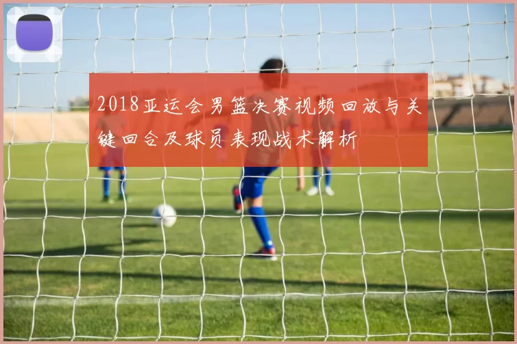 2018亚运会男篮决赛视频回放与关键回合及球员表现战术解析
