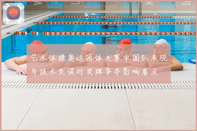 艺术体操奥运团体决赛中国队表现与技术失误对奖牌争夺影响看点