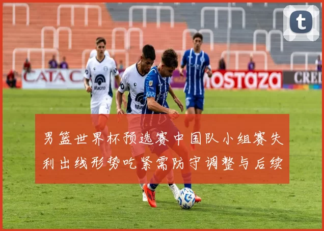 男篮世界杯预选赛中国队小组赛失利出线形势吃紧需防守调整与后续赛程检验