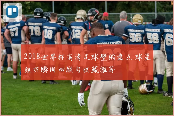 2018世界杯高清足球壁纸盘点 球星经典瞬间回顾与收藏推荐