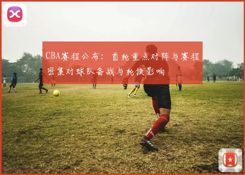 CBA赛程公布：首轮重点对阵与赛程密集对球队备战与轮换影响