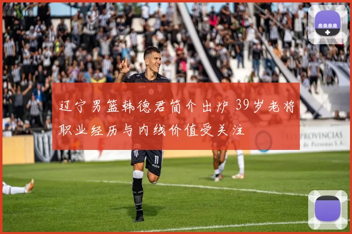 辽宁男篮韩德君简介出炉 39岁老将职业经历与内线价值受关注