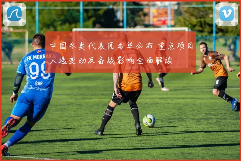 中国冬奥代表团名单公布 重点项目人选变动及备战影响全面解读