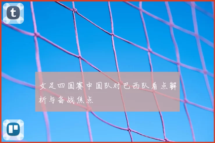 女足四国赛中国队对巴西队看点解析与备战焦点
