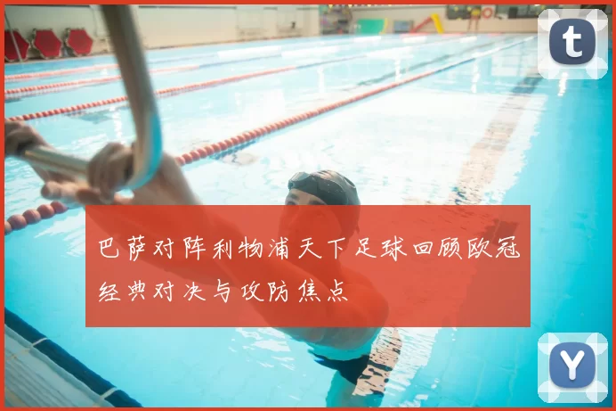 巴萨对阵利物浦天下足球回顾欧冠经典对决与攻防焦点