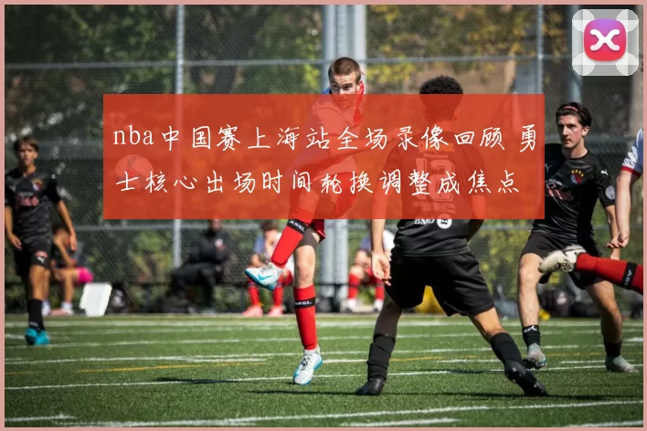 nba中国赛上海站全场录像回顾 勇士核心出场时间轮换调整成焦点