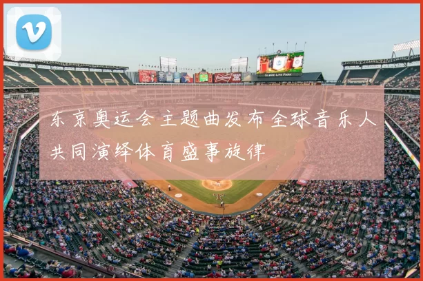 东京奥运会主题曲发布全球音乐人共同演绎体育盛事旋律
