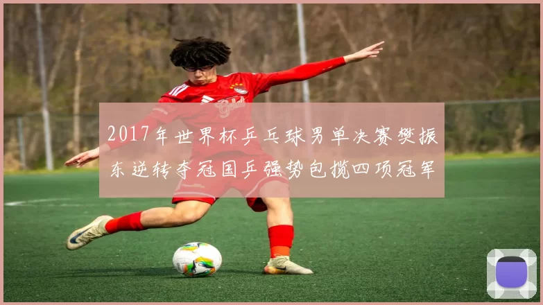 2017年世界杯乒乓球男单决赛樊振东逆转夺冠国乒强势包揽四项冠军
