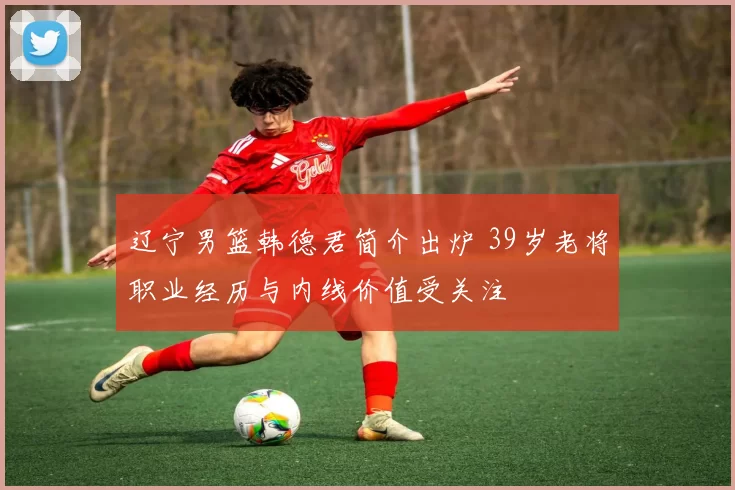 辽宁男篮韩德君简介出炉 39岁老将职业经历与内线价值受关注