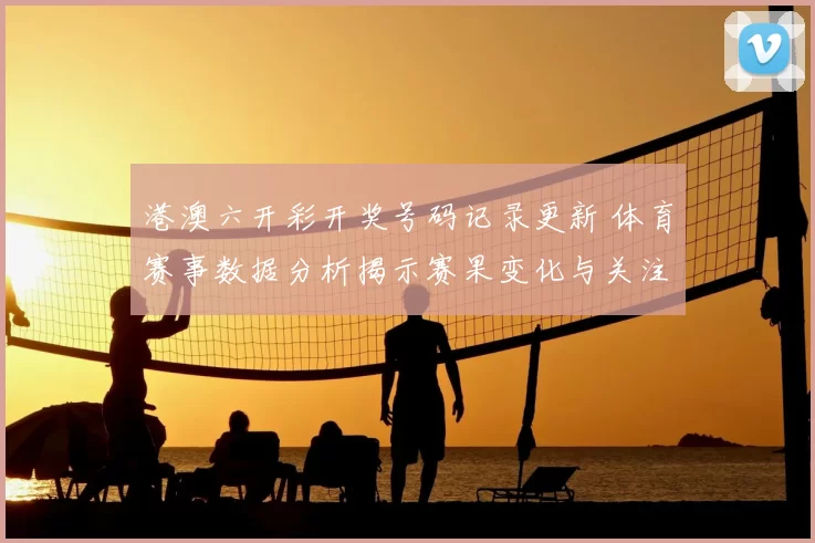 港澳六开彩开奖号码记录更新 体育赛事数据分析揭示赛果变化与关注焦点