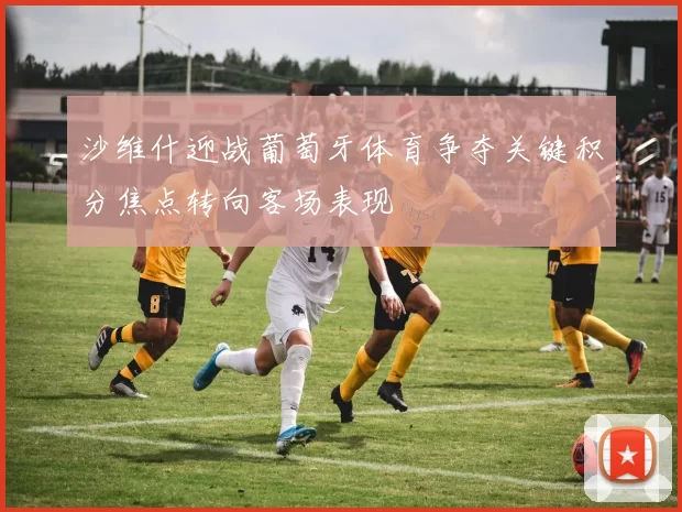 沙维什迎战葡萄牙体育争夺关键积分焦点转向客场表现