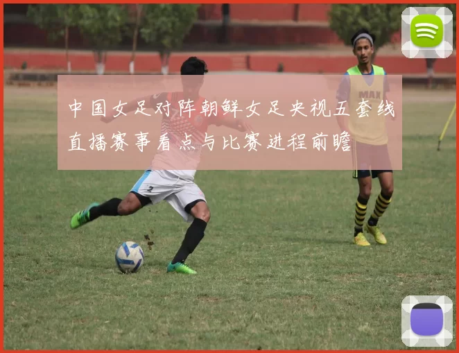 中国女足对阵朝鲜女足央视五套线直播赛事看点与比赛进程前瞻