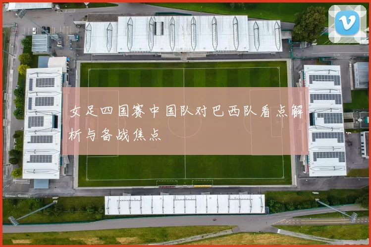 女足四国赛中国队对巴西队看点解析与备战焦点