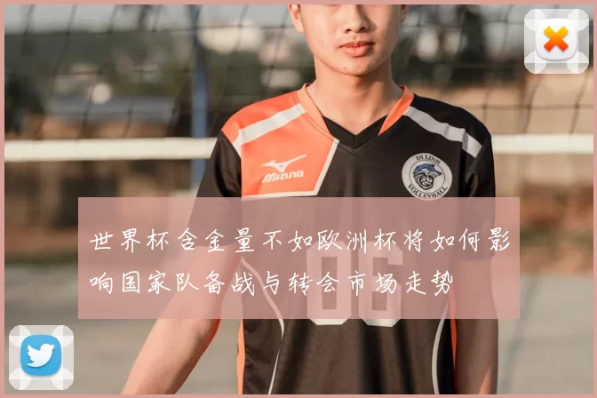 世界杯含金量不如欧洲杯将如何影响国家队备战与转会市场走势