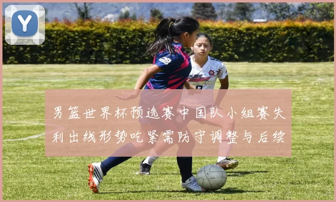 男篮世界杯预选赛中国队小组赛失利出线形势吃紧需防守调整与后续赛程检验