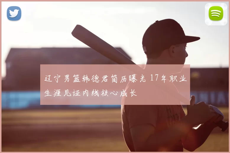 辽宁男篮韩德君简历曝光 17年职业生涯见证内线核心成长
