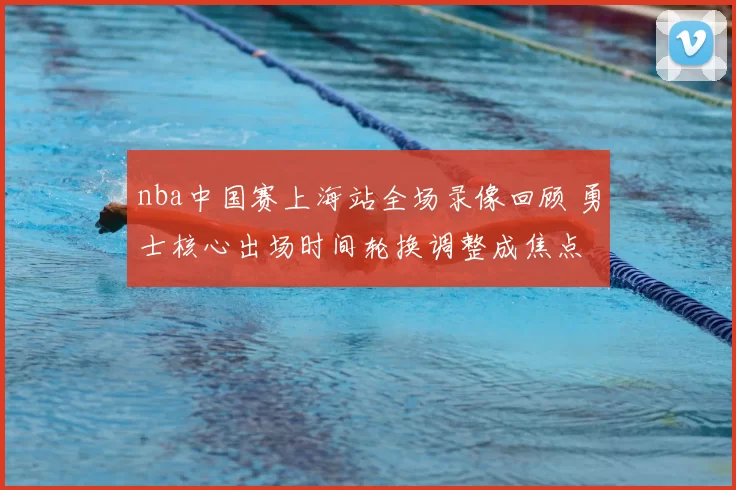 nba中国赛上海站全场录像回顾 勇士核心出场时间轮换调整成焦点