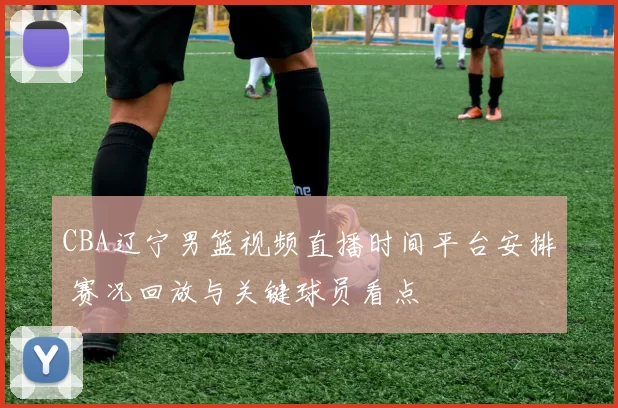 CBA辽宁男篮视频直播时间平台安排 赛况回放与关键球员看点