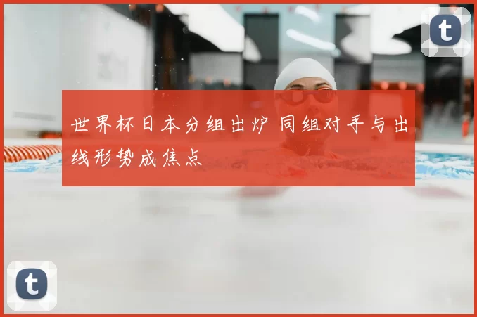 世界杯日本分组出炉 同组对手与出线形势成焦点