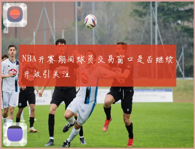 NBA开赛期间球员交易窗口是否继续开放引关注