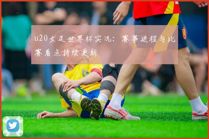 u20女足世界杯实况:赛事进程与比赛看点持续更新
