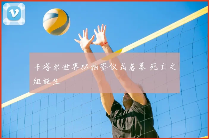 卡塔尔世界杯抽签仪式落幕 死亡之组诞生