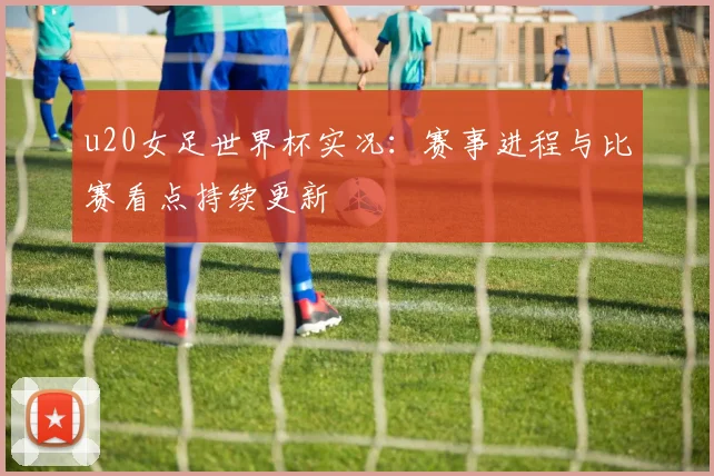 u20女足世界杯实况:赛事进程与比赛看点持续更新