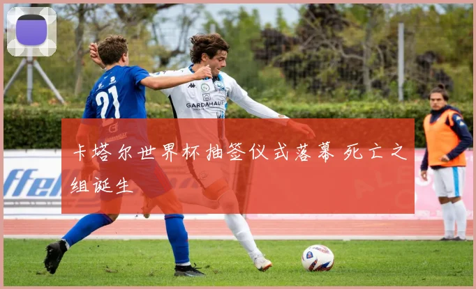 卡塔尔世界杯抽签仪式落幕 死亡之组诞生